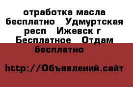 отработка масла бесплатно - Удмуртская респ., Ижевск г. Бесплатное » Отдам бесплатно   